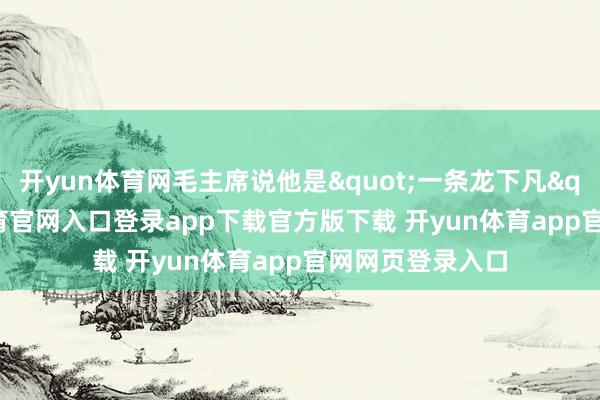 开yun体育网毛主席说他是"一条龙下凡"-开yun体育官网入口登录app下载官方版下载 开yun体育app官网网页登录入口