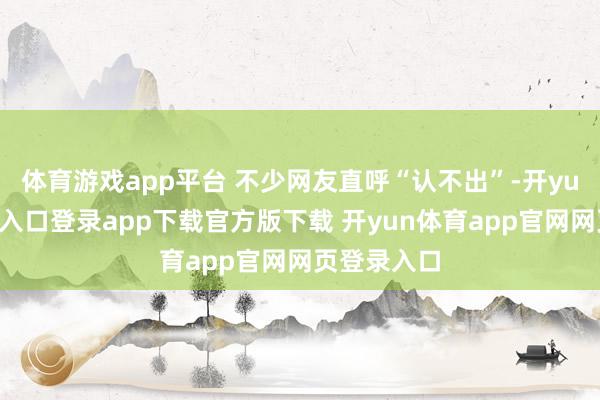 体育游戏app平台 不少网友直呼“认不出”-开yun体育官网入口登录app下载官方版下载 开yun体育app官网网页登录入口