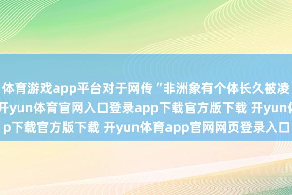 体育游戏app平台对于网传“非洲象有个体长久被凌暴”的情况是否存在-开yun体育官网入口登录app下载官方版下载 开yun体育app官网网页登录入口
