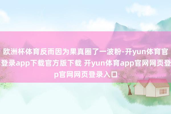 欧洲杯体育反而因为果真圈了一波粉-开yun体育官网入口登录app下载官方版下载 开yun体育app官网网页登录入口