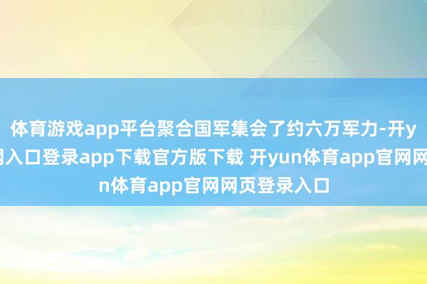 体育游戏app平台聚合国军集会了约六万军力-开yun体育官网入口登录app下载官方版下载 开yun体育app官网网页登录入口