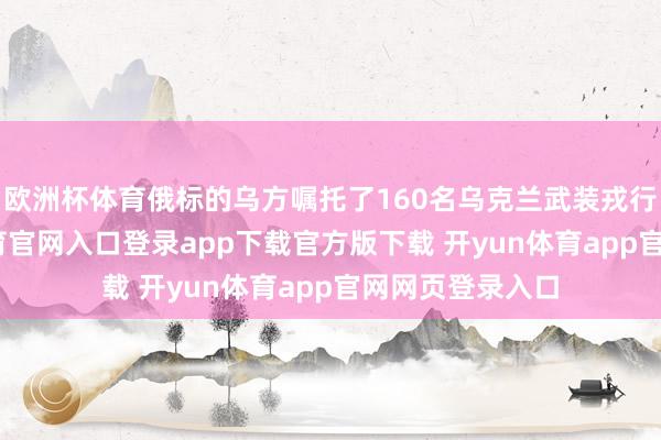 欧洲杯体育俄标的乌方嘱托了160名乌克兰武装戎行战俘-开yun体育官网入口登录app下载官方版下载 开yun体育app官网网页登录入口