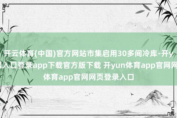 开云体育(中国)官方网站市集启用30多间冷库-开yun体育官网入口登录app下载官方版下载 开yun体育app官网网页登录入口