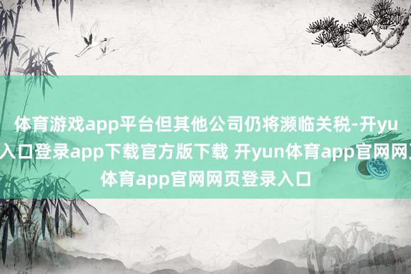 体育游戏app平台但其他公司仍将濒临关税-开yun体育官网入口登录app下载官方版下载 开yun体育app官网网页登录入口