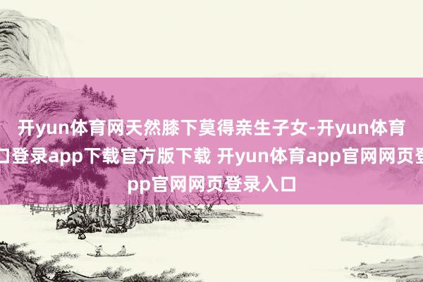 开yun体育网天然膝下莫得亲生子女-开yun体育官网入口登录app下载官方版下载 开yun体育app官网网页登录入口