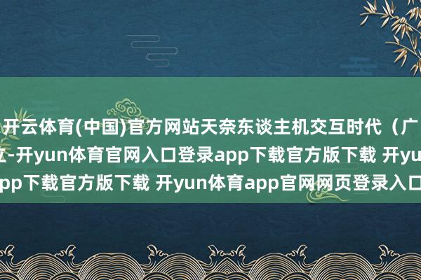 开云体育(中国)官方网站天奈东谈主机交互时代(广州)有限拖累公司确立-开yun体育官网入口登录app下载官方版下载 开yun体育app官网网页登录入口