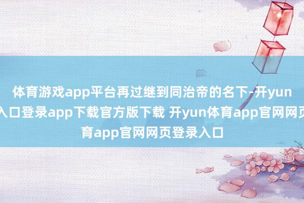 体育游戏app平台再过继到同治帝的名下-开yun体育官网入口登录app下载官方版下载 开yun体育app官网网页登录入口