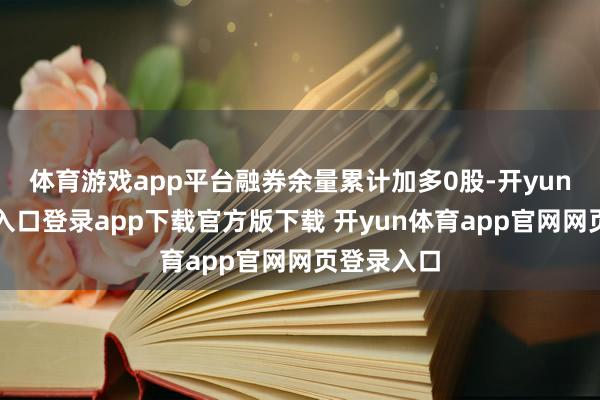 体育游戏app平台融券余量累计加多0股-开yun体育官网入口登录app下载官方版下载 开yun体育app官网网页登录入口