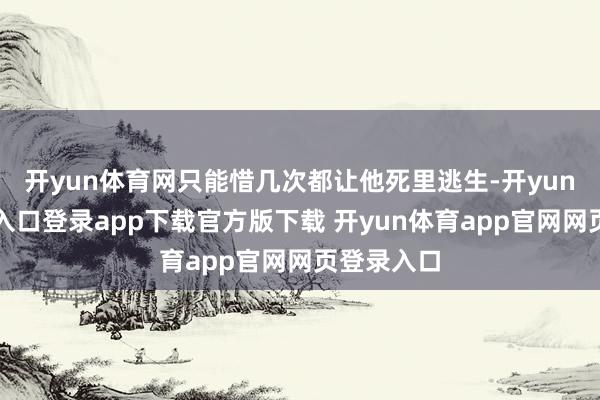 开yun体育网只能惜几次都让他死里逃生-开yun体育官网入口登录app下载官方版下载 开yun体育app官网网页登录入口