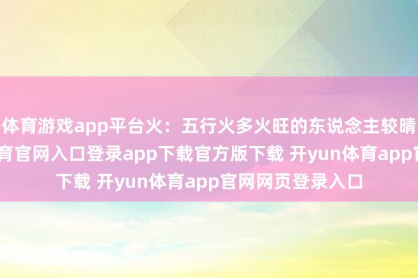 体育游戏app平台火:五行火多火旺的东说念主较晴朗朝上-开yun体育官网入口登录app下载官方版下载 开yun体育app官网网页登录入口