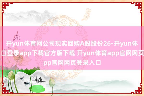 开yun体育网公司现实回购A股股份26-开yun体育官网入口登录app下载官方版下载 开yun体育app官网网页登录入口