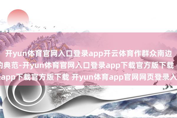 开yun体育官网入口登录app开云体育作群众南边结合互助、荟萃自立的典范-开yun体育官网入口登录app下载官方版下载 开yun体育app官网网页登录入口