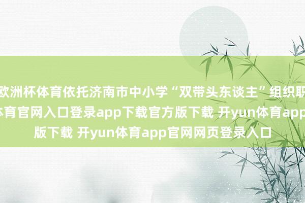 欧洲杯体育依托济南市中小学“双带头东谈主”组织职责室平台-开yun体育官网入口登录app下载官方版下载 开yun体育app官网网页登录入口