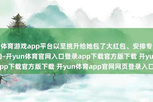 体育游戏app平台以至挑升给她包了大红包、安排专属娘家东说念主撑阵势-开yun体育官网入口登录app下载官方版下载 开yun体育app官网网页登录入口