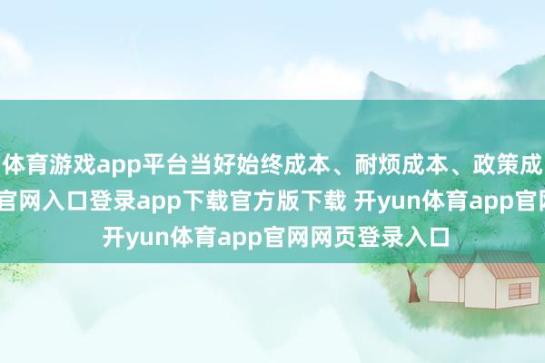 体育游戏app平台当好始终成本、耐烦成本、政策成本-开yun体育官网入口登录app下载官方版下载 开yun体育app官网网页登录入口