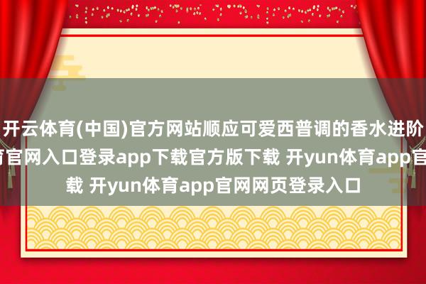 开云体育(中国)官方网站顺应可爱西普调的香水进阶玩家-开yun体育官网入口登录app下载官方版下载 开yun体育app官网网页登录入口