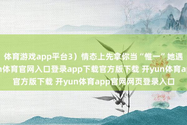 体育游戏app平台3）情态上先拿你当“惟一”她遇事只找你倾吐-开yun体育官网入口登录app下载官方版下载 开yun体育app官网网页登录入口