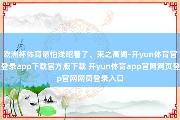 欧洲杯体育最怕浅昭着了、束之高阁-开yun体育官网入口登录app下载官方版下载 开yun体育app官网网页登录入口