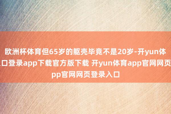 欧洲杯体育但65岁的躯壳毕竟不是20岁-开yun体育官网入口登录app下载官方版下载 开yun体育app官网网页登录入口