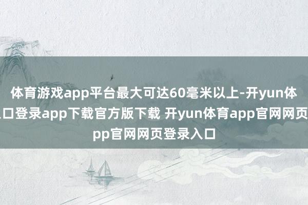体育游戏app平台最大可达60毫米以上-开yun体育官网入口登录app下载官方版下载 开yun体育app官网网页登录入口