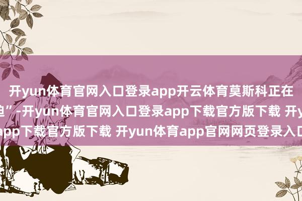 开yun体育官网入口登录app开云体育莫斯科正在准备发动“大限度蹙迫”-开yun体育官网入口登录app下载官方版下载 开yun体育app官网网页登录入口
