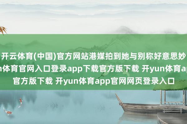 开云体育(中国)官方网站港媒拍到她与别称好意思妙男人同车现身-开yun体育官网入口登录app下载官方版下载 开yun体育app官网网页登录入口