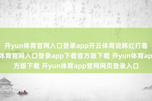 开yun体育官网入口登录app开云体育说韩红打着慈善的幌子-开yun体育官网入口登录app下载官方版下载 开yun体育app官网网页登录入口