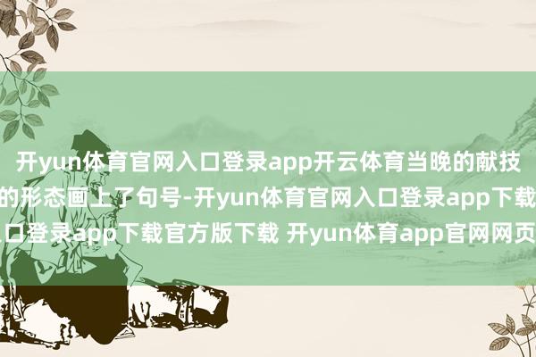开yun体育官网入口登录app开云体育当晚的献技却以一种令东谈主揪心的形态画上了句号-开yun体育官网入口登录app下载官方版下载 开yun体育app官网网页登录入口