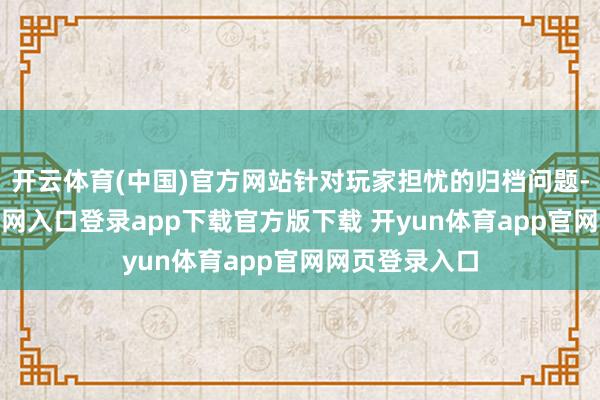 开云体育(中国)官方网站针对玩家担忧的归档问题-开yun体育官网入口登录app下载官方版下载 开yun体育app官网网页登录入口