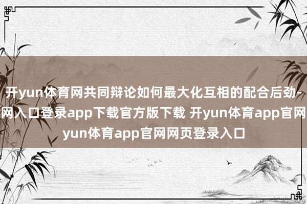 开yun体育网共同辩论如何最大化互相的配合后劲-开yun体育官网入口登录app下载官方版下载 开yun体育app官网网页登录入口