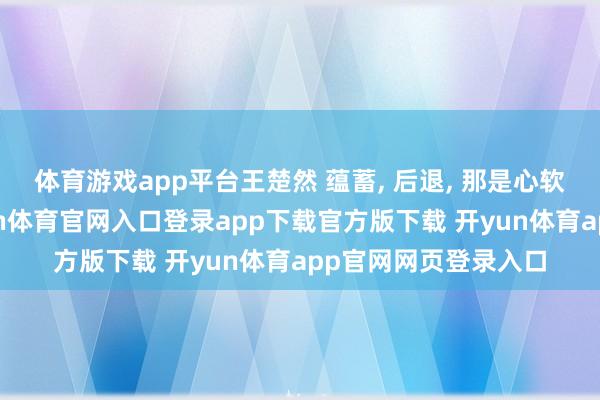 体育游戏app平台王楚然 蕴蓄, 后退, 那是心软作祟的第二回-开yun体育官网入口登录app下载官方版下载 开yun体育app官网网页登录入口
