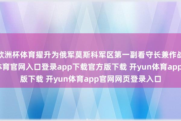 欧洲杯体育擢升为俄军莫斯科军区第一副看守长兼作战总局局长-开yun体育官网入口登录app下载官方版下载 开yun体育app官网网页登录入口