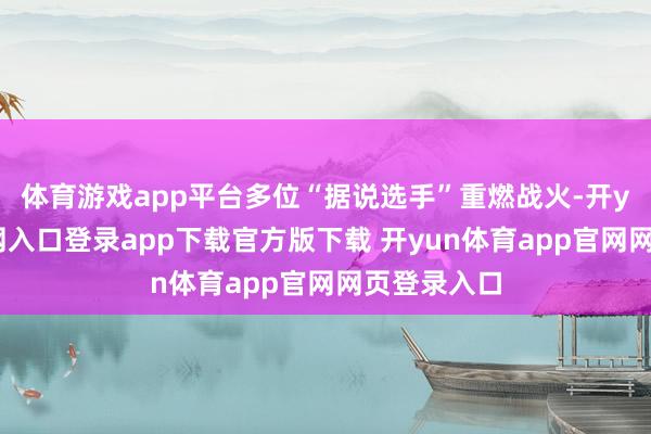 体育游戏app平台多位“据说选手”重燃战火-开yun体育官网入口登录app下载官方版下载 开yun体育app官网网页登录入口