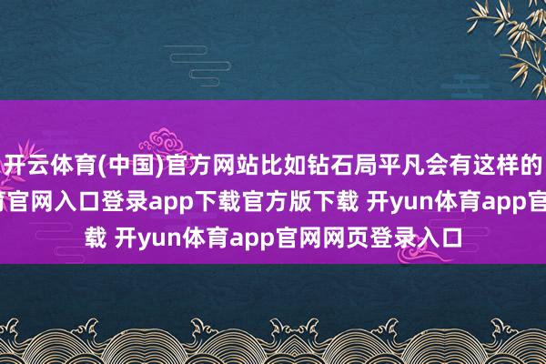 开云体育(中国)官方网站比如钻石局平凡会有这样的体验-开yun体育官网入口登录app下载官方版下载 开yun体育app官网网页登录入口