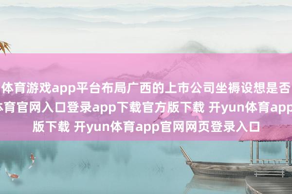 体育游戏app平台布局广西的上市公司坐褥设想是否受到影响-开yun体育官网入口登录app下载官方版下载 开yun体育app官网网页登录入口