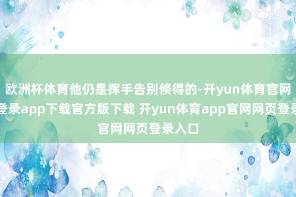 欧洲杯体育他仍是挥手告别倏得的-开yun体育官网入口登录app下载官方版下载 开yun体育app官网网页登录入口