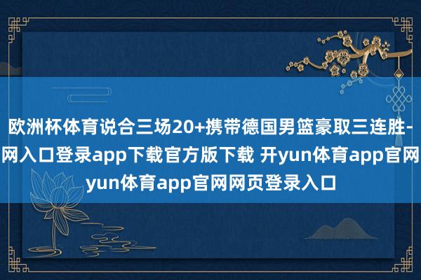 欧洲杯体育说合三场20+携带德国男篮豪取三连胜-开yun体育官网入口登录app下载官方版下载 开yun体育app官网网页登录入口