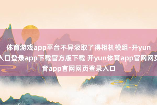 体育游戏app平台不异汲取了得相机模组-开yun体育官网入口登录app下载官方版下载 开yun体育app官网网页登录入口
