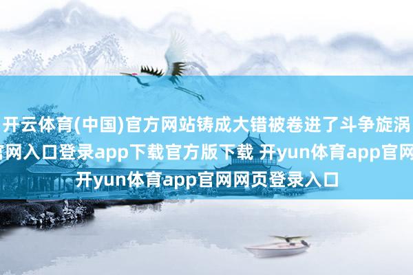 开云体育(中国)官方网站铸成大错被卷进了斗争旋涡-开yun体育官网入口登录app下载官方版下载 开yun体育app官网网页登录入口
