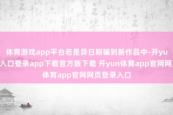 体育游戏app平台若是异日期骗到新作品中-开yun体育官网入口登录app下载官方版下载 开yun体育app官网网页登录入口