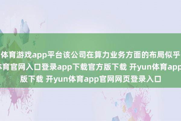 体育游戏app平台该公司在算力业务方面的布局似乎未见起色-开yun体育官网入口登录app下载官方版下载 开yun体育app官网网页登录入口
