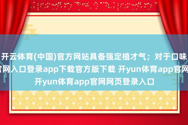 开云体育(中国)官方网站具备强定植才气；对于口味-开yun体育官网入口登录app下载官方版下载 开yun体育app官网网页登录入口