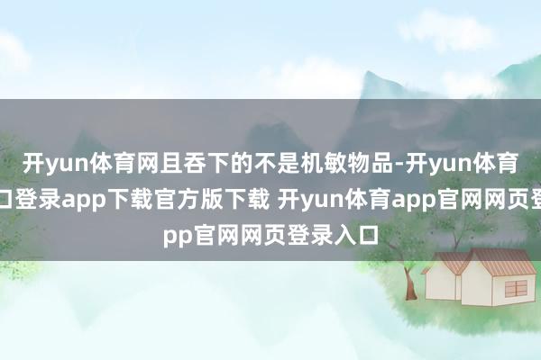 开yun体育网且吞下的不是机敏物品-开yun体育官网入口登录app下载官方版下载 开yun体育app官网网页登录入口