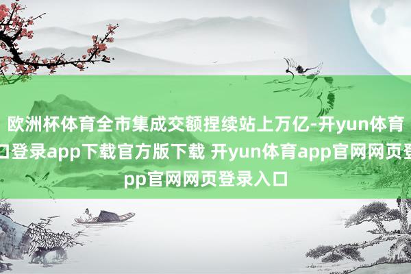 欧洲杯体育全市集成交额捏续站上万亿-开yun体育官网入口登录app下载官方版下载 开yun体育app官网网页登录入口