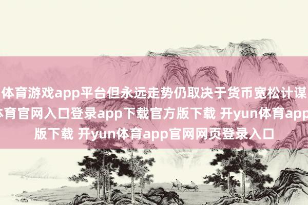 体育游戏app平台但永远走势仍取决于货币宽松计谋的捏续性-开yun体育官网入口登录app下载官方版下载 开yun体育app官网网页登录入口