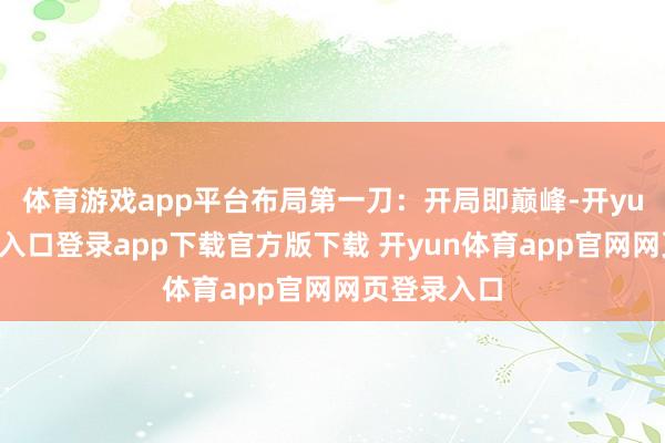 体育游戏app平台布局第一刀：开局即巅峰-开yun体育官网入口登录app下载官方版下载 开yun体育app官网网页登录入口
