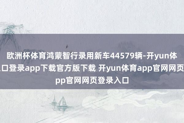 欧洲杯体育鸿蒙智行录用新车44579辆-开yun体育官网入口登录app下载官方版下载 开yun体育app官网网页登录入口