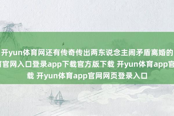 开yun体育网还有传奇传出两东说念主闹矛盾离婚的时辰-开yun体育官网入口登录app下载官方版下载 开yun体育app官网网页登录入口