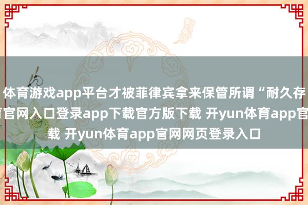 体育游戏app平台才被菲律宾拿来保管所谓“耐久存在”-开yun体育官网入口登录app下载官方版下载 开yun体育app官网网页登录入口