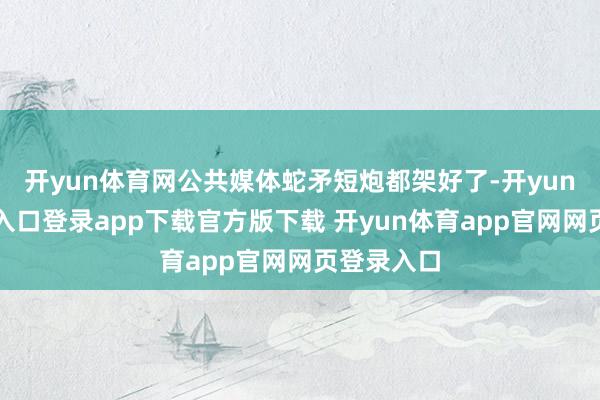 开yun体育网公共媒体蛇矛短炮都架好了-开yun体育官网入口登录app下载官方版下载 开yun体育app官网网页登录入口
